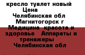 кресло туалет новый › Цена ­ 3 000 - Челябинская обл., Магнитогорск г. Медицина, красота и здоровье » Аппараты и тренажеры   . Челябинская обл.